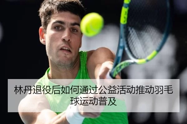 林丹退役后如何通过公益活动推动羽毛球运动普及